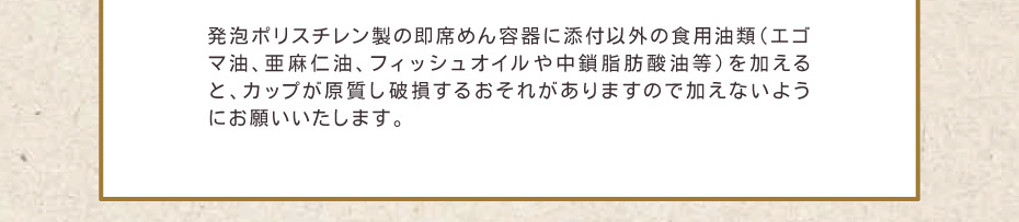 発泡ポリスチレン製の即席めん容器に添付以外の食用油類（エゴマ油、亜麻仁油、フィッシュオイルや中鎖脂肪酸油等）を加えると、カップが原質し破損するおそれがありますので加えないようにお願いいたします。