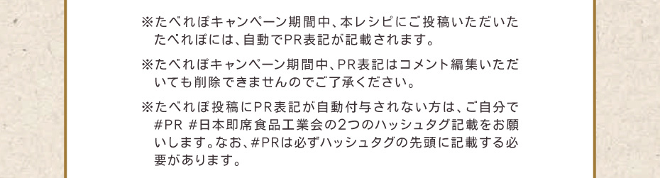 ※たべれぽキャンペーン期間中、本レシピにご投稿いただいたたべれぽには、自動でPR表記が記載されます。　※たべれぽキャンペーン期間中、PR表記はコメント編集いただいても削除できませんのでご了承下さい。　※たべれぽ投稿にPR表記が自動付与されない方は、ご自分で#PR #日本即席食品工業会の2つのハッシュタグ記載をお願いします。なお、#PRは必ずハッシュタグの先頭に記載する必要があります。